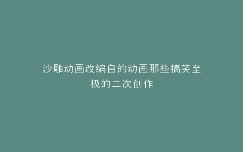 沙雕动画改编自的动画那些搞笑至极的二次创作