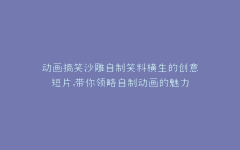 动画搞笑沙雕自制笑料横生的创意短片,带你领略自制动画的魅力