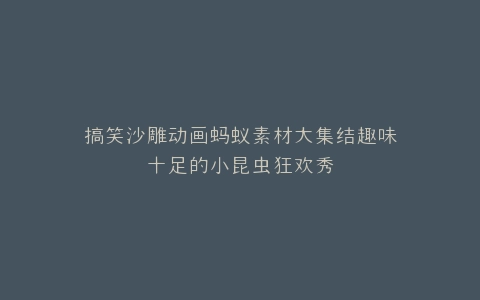 搞笑沙雕动画蚂蚁素材大集结趣味十足的小昆虫狂欢秀
