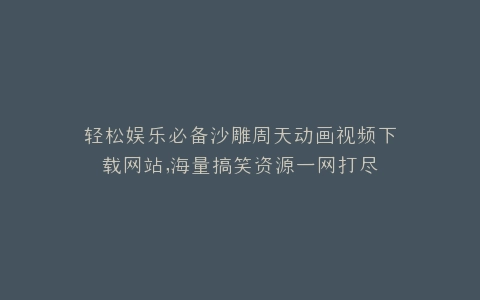 轻松娱乐必备沙雕周天动画视频下载网站,海量搞笑资源一网打尽