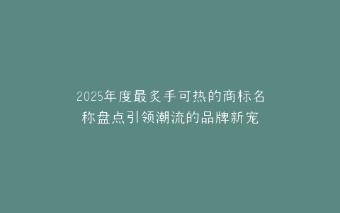 2025年度最炙手可热的商标名称盘点引领潮流的品牌新宠