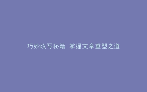 巧妙改写秘籍 掌握文章重塑之道