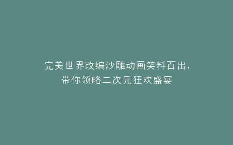 完美世界改编沙雕动画笑料百出,带你领略二次元狂欢盛宴