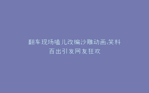 翻车现场嗑儿改编沙雕动画,笑料百出引发网友狂欢