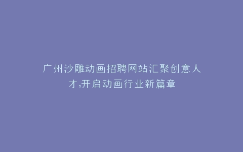 广州沙雕动画招聘网站汇聚创意人才,开启动画行业新篇章