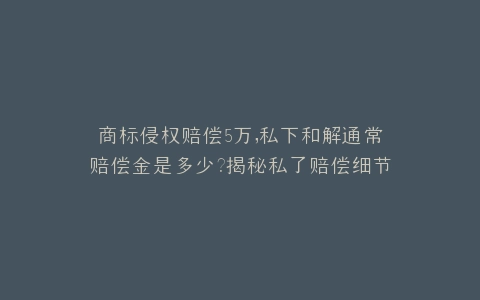 商标侵权赔偿5万,私下和解通常赔偿金是多少?揭秘私了赔偿细节
