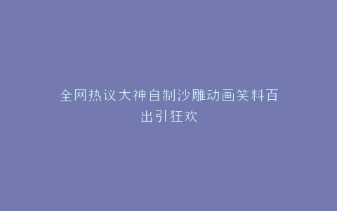 全网热议大神自制沙雕动画笑料百出引狂欢