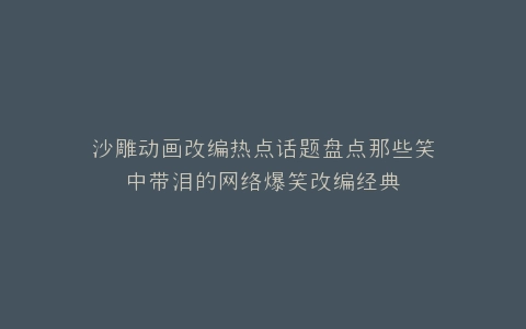 沙雕动画改编热点话题盘点那些笑中带泪的网络爆笑改编经典