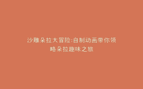 沙雕朵拉大冒险自制动画带你领略朵拉趣味之旅