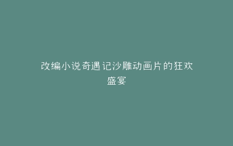 改编小说奇遇记沙雕动画片的狂欢盛宴