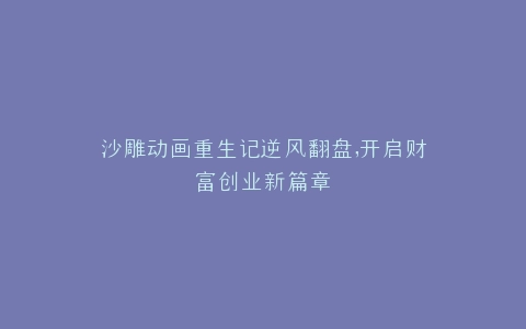 沙雕动画重生记逆风翻盘,开启财富创业新篇章