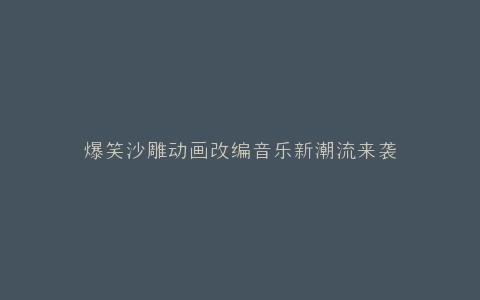 爆笑沙雕动画改编音乐新潮流来袭