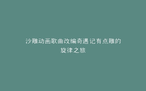 沙雕动画歌曲改编奇遇记有点雕的旋律之旅