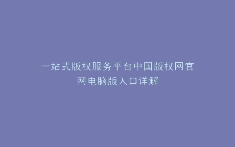 一站式版权服务平台中国版权网官网电脑版入口详解