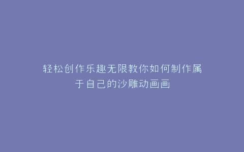 轻松创作乐趣无限教你如何制作属于自己的沙雕动画画