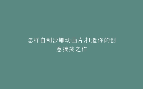 怎样自制沙雕动画片,打造你的创意搞笑之作