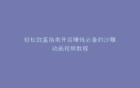 轻松致富指南开店赚钱必备的沙雕动画视频教程