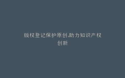 版权登记保护原创,助力知识产权创新