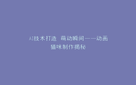 AI技术打造 萌动瞬间——动画猫咪制作揭秘