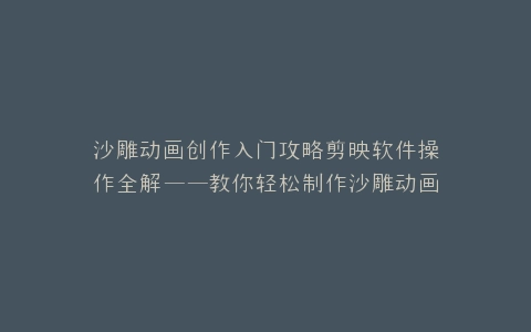 沙雕动画创作入门攻略剪映软件操作全解——教你轻松制作沙雕动画