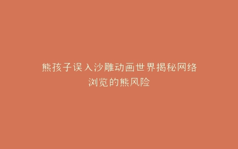 熊孩子误入沙雕动画世界揭秘网络浏览的熊风险