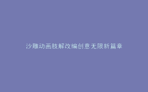 沙雕动画肢解改编创意无限新篇章
