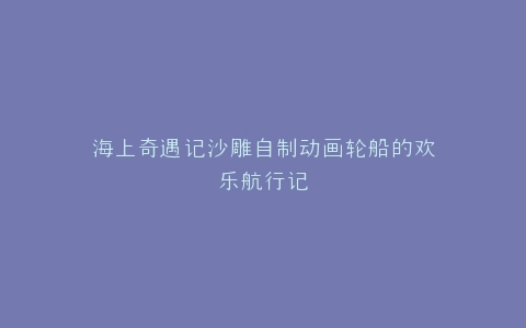 海上奇遇记沙雕自制动画轮船的欢乐航行记
