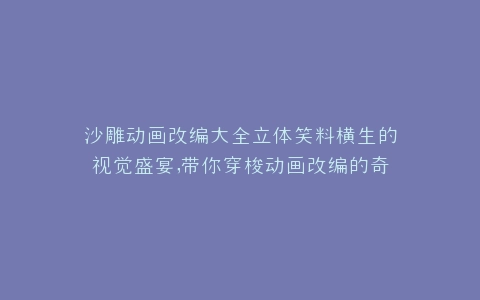 沙雕动画改编大全立体笑料横生的视觉盛宴,带你穿梭动画改编的奇幻世界