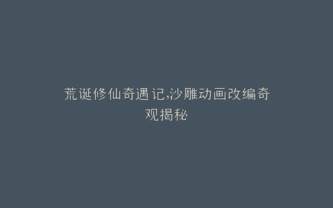 荒诞修仙奇遇记,沙雕动画改编奇观揭秘