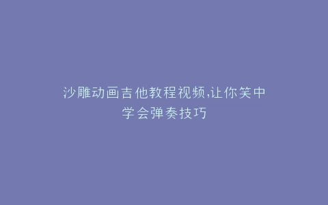 沙雕动画吉他教程视频,让你笑中学会弹奏技巧