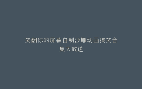笑翻你的屏幕自制沙雕动画搞笑合集大放送