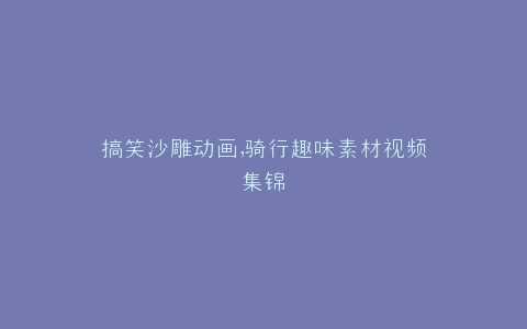 搞笑沙雕动画,骑行趣味素材视频集锦