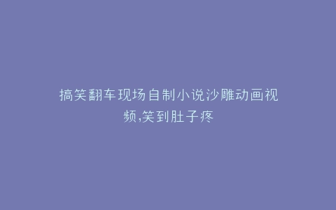 搞笑翻车现场自制小说沙雕动画视频,笑到肚子疼