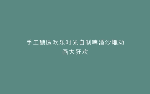 手工酿造欢乐时光自制啤酒沙雕动画大狂欢