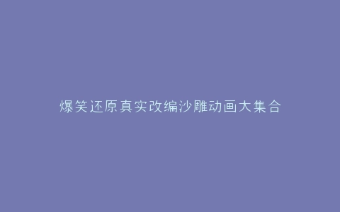 爆笑还原真实改编沙雕动画大集合