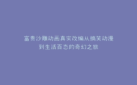 富贵沙雕动画真实改编从搞笑动漫到生活百态的奇幻之旅