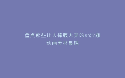 盘点那些让人捧腹大笑的an沙雕动画素材集锦