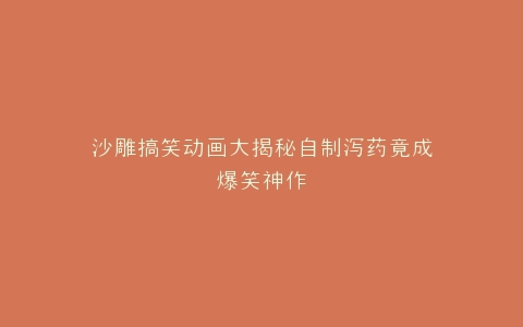 沙雕搞笑动画大揭秘自制泻药竟成爆笑神作