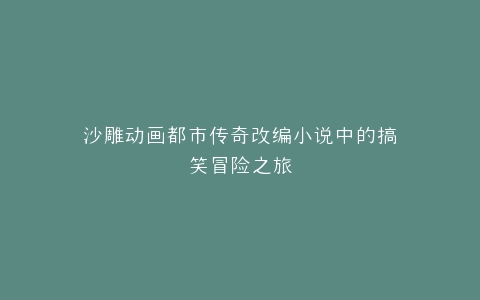 沙雕动画都市传奇改编小说中的搞笑冒险之旅