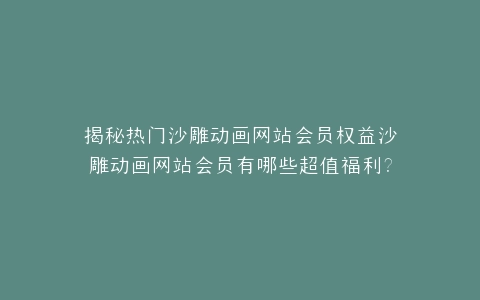揭秘热门沙雕动画网站会员权益沙雕动画网站会员有哪些超值福利?