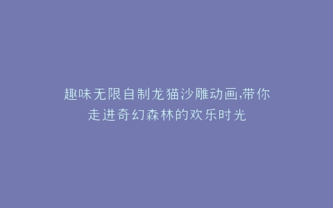 趣味无限自制龙猫沙雕动画,带你走进奇幻森林的欢乐时光