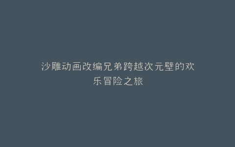 沙雕动画改编兄弟跨越次元壁的欢乐冒险之旅