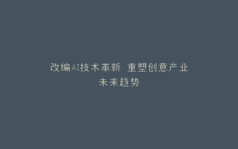 改编AI技术革新 重塑创意产业未来趋势