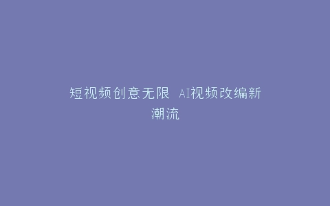 短视频创意无限 AI视频改编新潮流