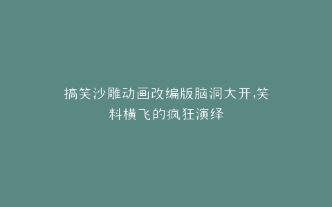搞笑沙雕动画改编版脑洞大开,笑料横飞的疯狂演绎