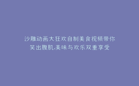 沙雕动画大狂欢自制美食视频带你笑出腹肌,美味与欢乐双重享受