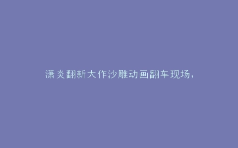 潇炎翻新大作沙雕动画翻车现场,