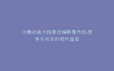 沙雕动画卡路里改编颠覆传统,营养与欢乐的视听盛宴