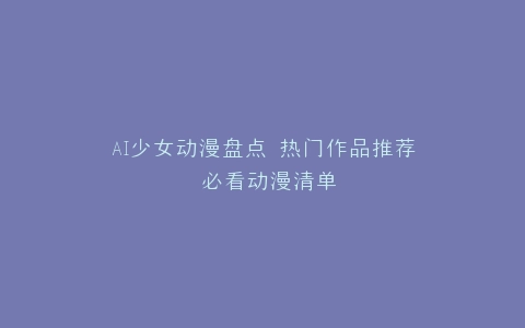 AI少女动漫盘点 热门作品推荐 必看动漫清单
