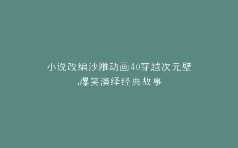 小说改编沙雕动画40穿越次元壁,爆笑演绎经典故事